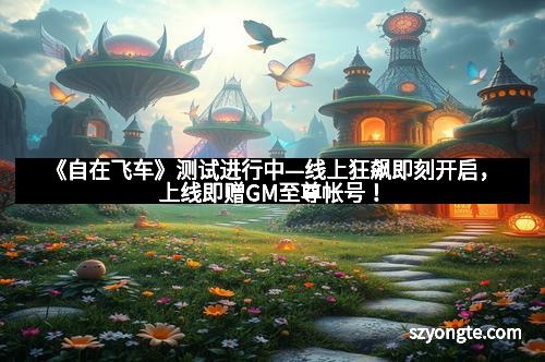 《自在飞车》测试进行中—线上狂飙即刻开启,上线即赠GM至尊帐号!